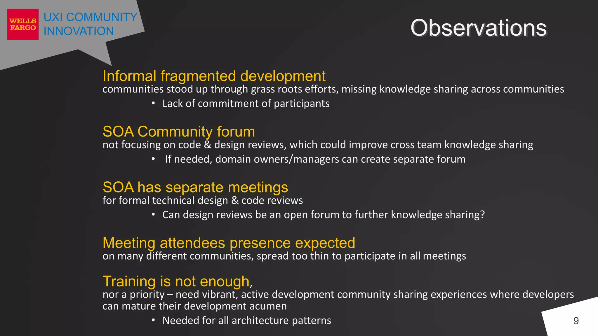 UXI COMMUNITY
INNOVATION Observations
9
Informal fragmented development
communities stood up through grass roots efforts, missing knowledge sharing across communities
• Lack of commitment of participants
SOA Community forum
not focusing on code & design reviews, which could improve cross team knowledge sharing
• If needed, domain owners/managers can create separate forum
SOA has separate meetings
for formal technical design & code reviews
• Can design reviews be an open forum to further knowledge sharing?
Meeting attendees presence expected
on many different communities, spread too thin to participate in all meetings
Training is not enough,
nor a priority – need vibrant, active development community sharing experiences where developers
can mature their development acumen
• Needed for all architecture patterns
 