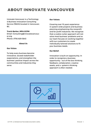 Innovate Vancouver is a Technology
& Business Innovation Consulting
Service (TBICS) located in Vancouver,
BC.
Travis Barker, MPA GCPM
Email: Consulting@innovatevancouv
er.org
Phone: (778) 829-5643
About Us
Our Vision:
To help every business become
innovative, exceed stakeholder
expectations, and strengthen the
business’ positive impact across the
communities and industries they
serve.
Our Values:
Covering over 10 years experience
in system wide projects and business
planning emphasizing the nonprofit
and for profit industries. We recognize
that a cookie-cutter approach will not
solve most business’ problems and so
our team focuses on working together
with our customers to create
individually tailored solutions to fit
your business needs.
Our Belief:
Innovation is built on opportunity. In
order to recognize a business
opportunity – out of the box thinking,
feedback, collaboration, creative
assets, and a  system’s thinking
approach is often needed.
ABOUT INNOVATE VANCOUVER
H T T P : / / I N N O V A T E V A N C O U V E R . O R G P A G E 1
 