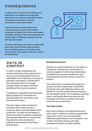 In order to better understand the
context and history that contributes to
the six-scenarios described earlier we
need Better Tools! Taking an inventory of
attitudes, assumptions, and beliefs of
the immediate-team is no longer
enough (unless the goal is reinforce
elements of the current situation).
It represents a significant (and essential)
place to begin as it harnesses the
(desired) good-will, motivation, and
interests of the team.
The term ‘data’ is often resisted by
coworkers due to the culture of
meaning, values, and assumptions that
surround it. In order for businesses to
better serve their customers, employees,
and allocate resources it is crucial that
they become more proficient at
collecting, evaluating, and utilizing
existing data.
Binding Connections
Despite our natural tendency to view ‘data’ as
impersonal, mechanistic, and amoral it is
actually capable of reinforcing relationships,
strengthening customer satisfaction, and
improving the business’ ability to reach its
mission.
The relationship is introduced through the
process by which useful data is identified,
evaluated, and used. Meaning, values, and
beliefs are not only reinforced by using data
but harnessed as well. This is because meaning,
values, and beliefs determine what we are
evaluated, what data is needed, and what
outcomes we are pursuing.
The Value of Data
One of the problems with data (particularly
when used in isolation or without appropriate
measures) is that it can be interpreted
differently depending on one's viewpoint. This
is likely one of the reasons why ‘data
management plans’ are often resisted.
H T T P : / / I N N O V A T E V A N C O U V E R . O R G
DATA IN
CONTEXT
In some work environments making such
statements (or seeking improvements
beyond the six-scenarios identified earlier)
could get an employee criticized,
ostracized, or even terminated.
And within those environments the
meaning, values, beliefs, and artifacts
necessary to justify such actions are readily
available. And yet in other environments we
would observe different responses just as
strongly advocated.
Context and history continue to matter. But
even they have a context and a history.
Each providing layers of meaning, value,
assumptions, and artifacts that also need to
be understood.
CONSEQUENCES
 