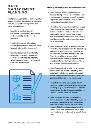 Identify priorities: Identify
customer, stakeholder, employee,
and contract priorities for the
business.
Establish urgency: Identify any
critical performance or deliverable
issues that must be improved.
Identify data available: Identify
what data is already available,
collected, and tracked. Identify
what business stories can be told
with this information.
The following guidelines can be useful
when modified based on the business
culture, stage of development, and
stage of readiness:
Identify how, where, and why data is
already being collected. Formalize this
process and if needed identify areas for
improved performance to insure the
methods remain consistent.
Identify data evaluation methods in use:
Identify how the information is being
evaluated and if any benchmarks are
being referenced. Insure that these
methods remain consistent over time so
that benchmarks and comparisons can
be established.
Identify current roles & responsibilities:
Identify who is responsible for collecting,
evaluating, and reporting the data as
well as who uses the information and
finds it useful (and under what
circumstances). Identify ways to insure
that the information is available when
and in what format users need it.
Identify perceived ‘pros & cons’ to data
driven decision models: Identify how
data is already being used and ways in
which data driven models will help the
business better serve its customers.
Identify barriers to using data driven
decision models: Identify what resources,
training, buy-in, and oversight is needed
to reinforce the business steps taken to
use data driven decision models.
Identify opportunities to using data
driven decision models: Identify business
areas and questions where data driven
decision models would have the most
impact. This includes areas where the
use of these methods could be used to
role model and reinforce the use of these
tools.
Identify data collection methods available:
DATA
MANAGEMENT
PLANNING
H T T P : / / I N N O V A T E V A N C O U V E R . O R G P A G E 7
 