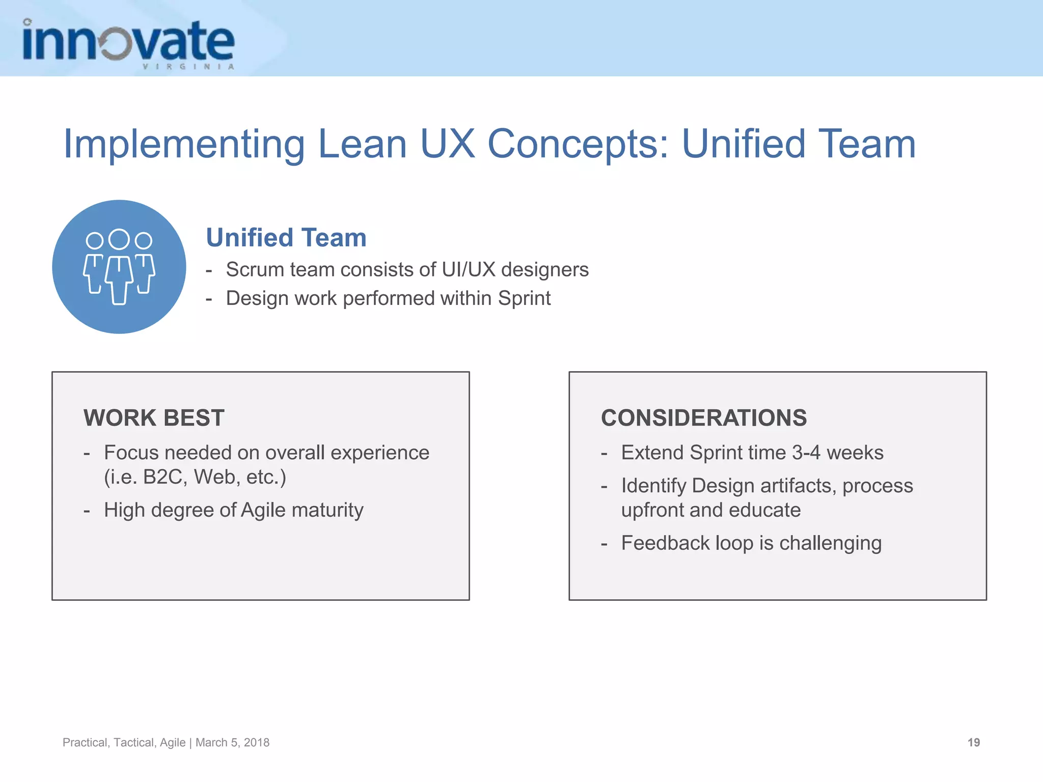 Practical, Tactical, Agile | March 5, 2018 19
Implementing Lean UX Concepts: Unified Team
WORK BEST
- Focus needed on overall experience
(i.e. B2C, Web, etc.)
- High degree of Agile maturity
CONSIDERATIONS
- Extend Sprint time 3-4 weeks
- Identify Design artifacts, process
upfront and educate
- Feedback loop is challenging
Unified Team
- Scrum team consists of UI/UX designers
- Design work performed within Sprint
 