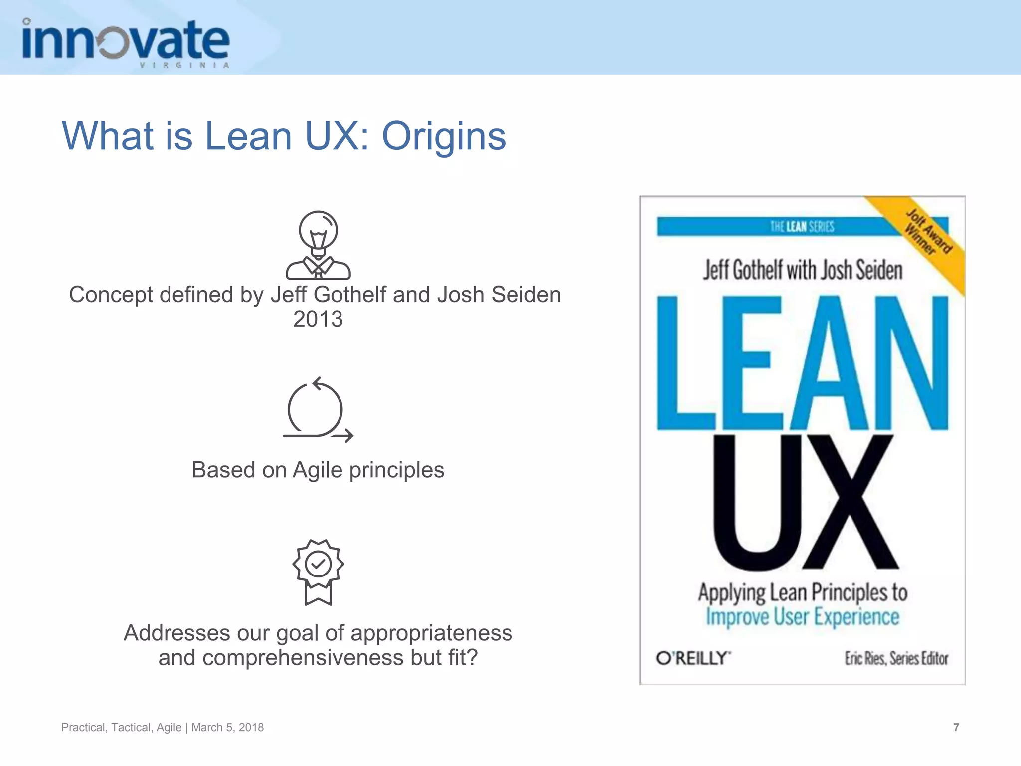 Practical, Tactical, Agile | March 5, 2018 7
What is Lean UX: Origins
Concept defined by Jeff Gothelf and Josh Seiden
2013
Addresses our goal of appropriateness
and comprehensiveness but fit?
Based on Agile principles
 