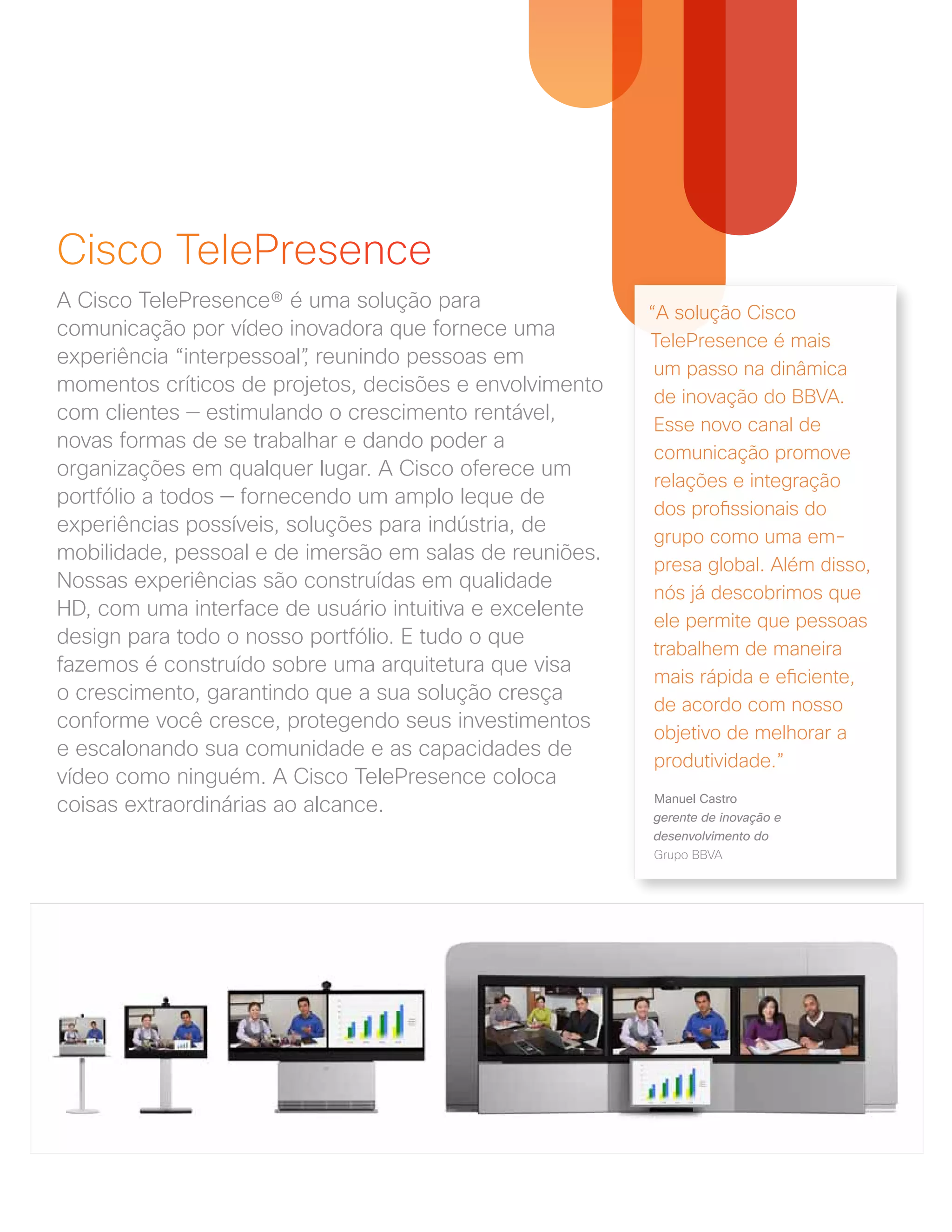 Cisco TelePresence
A Cisco TelePresence® é uma solução para
comunicação por vídeo inovadora que fornece uma
experiência “interpessoal”, reunindo pessoas em
momentos críticos de projetos, decisões e envolvimento
com clientes — estimulando o crescimento rentável,
novas formas de se trabalhar e dando poder a
organizações em qualquer lugar. A Cisco oferece um
portfólio a todos — fornecendo um amplo leque de
experiências possíveis, soluções para indústria, de
mobilidade, pessoal e de imersão em salas de reuniões.
Nossas experiências são construídas em qualidade
HD, com uma interface de usuário intuitiva e excelente
design para todo o nosso portfólio. E tudo o que
fazemos é construído sobre uma arquitetura que visa
o crescimento, garantindo que a sua solução cresça
conforme você cresce, protegendo seus investimentos
e escalonando sua comunidade e as capacidades de
vídeo como ninguém. A Cisco TelePresence coloca
coisas extraordinárias ao alcance.
“A solução Cisco
TelePresence é mais
um passo na dinâmica
de inovação do BBVA.
Esse novo canal de
comunicação promove
relações e integração
dos profissionais do
grupo como uma em-
presa global. Além disso,
nós já descobrimos que
ele permite que pessoas
trabalhem de maneira
mais rápida e eficiente,
de acordo com nosso
objetivo de melhorar a
produtividade.”
Manuel Castro
gerente de inovação e
desenvolvimento do
Grupo BBVA
 