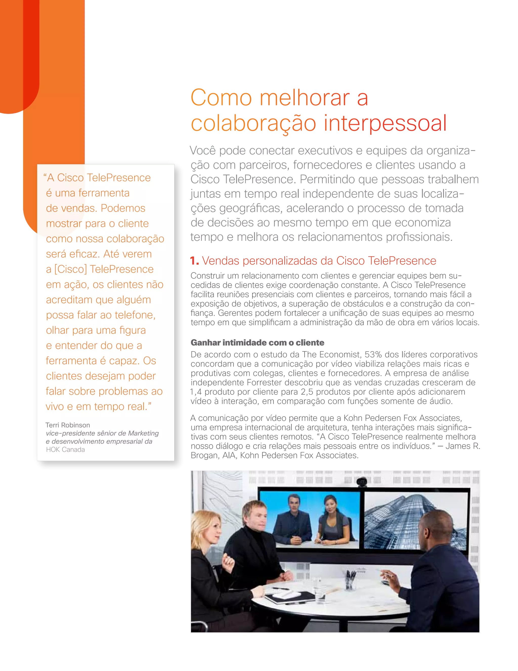“A Cisco TelePresence
é uma ferramenta
de vendas. Podemos
mostrar para o cliente
como nossa colaboração
será eficaz. Até verem
a [Cisco] TelePresence
em ação, os clientes não
acreditam que alguém
possa falar ao telefone,
olhar para uma figura
e entender do que a
ferramenta é capaz. Os
clientes desejam poder
falar sobre problemas ao
vivo e em tempo real.”
Terri Robinson
vice-presidente sênior de Marketing
e desenvolvimento empresarial da
HOK Canada
Como melhorar a
colaboração interpessoal
Você pode conectar executivos e equipes da organiza-
ção com parceiros, fornecedores e clientes usando a
Cisco TelePresence. Permitindo que pessoas trabalhem
juntas em tempo real independente de suas localiza-
ções geográficas, acelerando o processo de tomada
de decisões ao mesmo tempo em que economiza
tempo e melhora os relacionamentos profissionais.
1. Vendas personalizadas da Cisco TelePresence
Construir um relacionamento com clientes e gerenciar equipes bem su-
cedidas de clientes exige coordenação constante. A Cisco TelePresence
facilita reuniões presenciais com clientes e parceiros, tornando mais fácil a
exposição de objetivos, a superação de obstáculos e a construção da con-
fiança. Gerentes podem fortalecer a unificação de suas equipes ao mesmo
tempo em que simplificam a administração da mão de obra em vários locais.
Ganhar intimidade com o cliente
De acordo com o estudo da The Economist, 53% dos líderes corporativos
concordam que a comunicação por vídeo viabiliza relações mais ricas e
produtivas com colegas, clientes e fornecedores. A empresa de análise
independente Forrester descobriu que as vendas cruzadas cresceram de
1,4 produto por cliente para 2,5 produtos por cliente após adicionarem
vídeo à interação, em comparação com funções somente de áudio.
A comunicação por vídeo permite que a Kohn Pedersen Fox Associates,
uma empresa internacional de arquitetura, tenha interações mais significa-
tivas com seus clientes remotos. “A Cisco TelePresence realmente melhora
nosso diálogo e cria relações mais pessoais entre os indivíduos.” — James R.
Brogan, AIA, Kohn Pedersen Fox Associates.
 