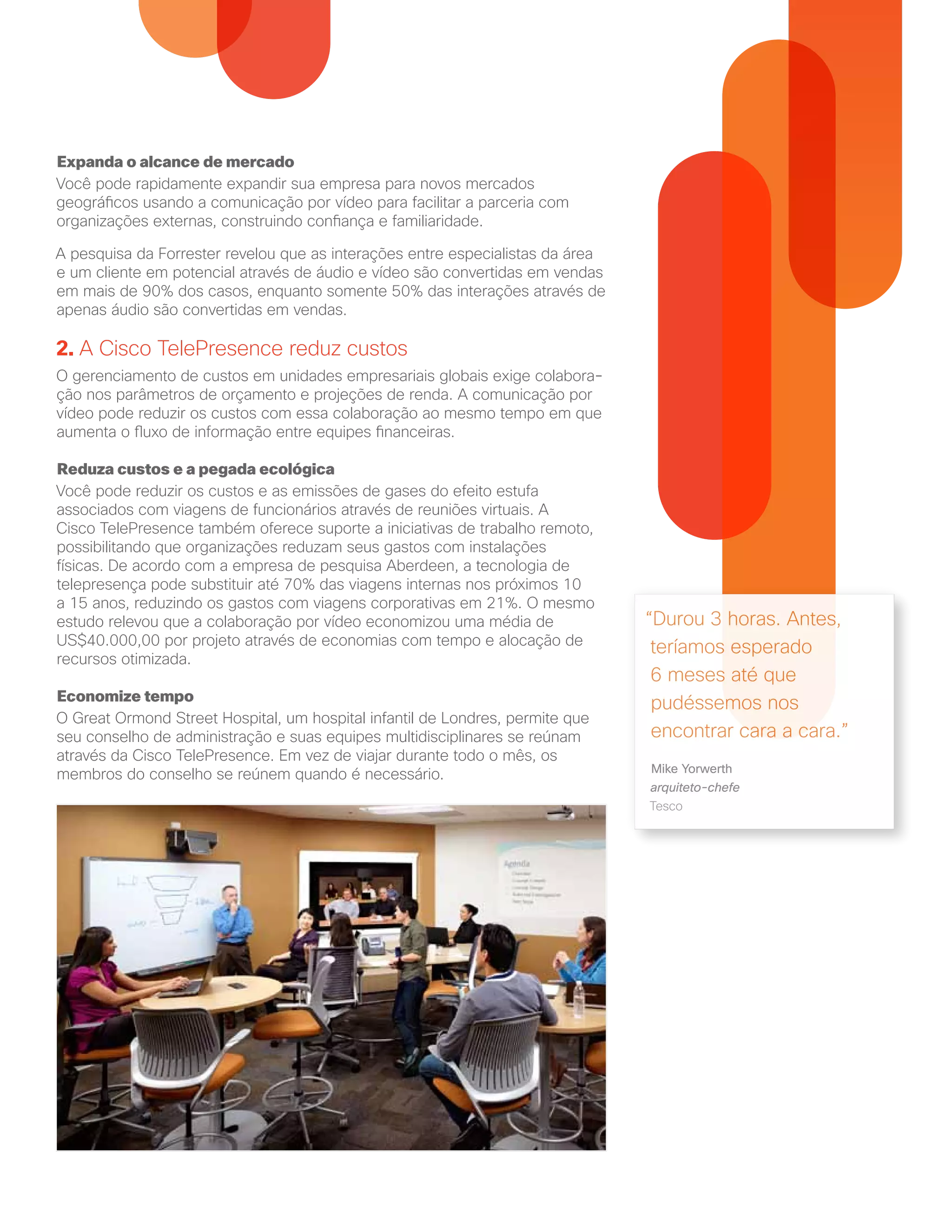 Expanda o alcance de mercado
Você pode rapidamente expandir sua empresa para novos mercados
geográficos usando a comunicação por vídeo para facilitar a parceria com
organizações externas, construindo confiança e familiaridade.
A pesquisa da Forrester revelou que as interações entre especialistas da área
e um cliente em potencial através de áudio e vídeo são convertidas em vendas
em mais de 90% dos casos, enquanto somente 50% das interações através de
apenas áudio são convertidas em vendas.
2. A Cisco TelePresence reduz custos
O gerenciamento de custos em unidades empresariais globais exige colabora-
ção nos parâmetros de orçamento e projeções de renda. A comunicação por
vídeo pode reduzir os custos com essa colaboração ao mesmo tempo em que
aumenta o fluxo de informação entre equipes financeiras.
Reduza custos e a pegada ecológica
Você pode reduzir os custos e as emissões de gases do efeito estufa
associados com viagens de funcionários através de reuniões virtuais. A
Cisco TelePresence também oferece suporte a iniciativas de trabalho remoto,
possibilitando que organizações reduzam seus gastos com instalações
físicas. De acordo com a empresa de pesquisa Aberdeen, a tecnologia de
telepresença pode substituir até 70% das viagens internas nos próximos 10
a 15 anos, reduzindo os gastos com viagens corporativas em 21%. O mesmo
estudo relevou que a colaboração por vídeo economizou uma média de
US$40.000,00 por projeto através de economias com tempo e alocação de
recursos otimizada.
Economize tempo
O Great Ormond Street Hospital, um hospital infantil de Londres, permite que
seu conselho de administração e suas equipes multidisciplinares se reúnam
através da Cisco TelePresence. Em vez de viajar durante todo o mês, os
membros do conselho se reúnem quando é necessário.
“Durou 3 horas. Antes,
teríamos esperado
6 meses até que
pudéssemos nos
encontrar cara a cara.”
Mike Yorwerth
arquiteto-chefe
Tesco
 