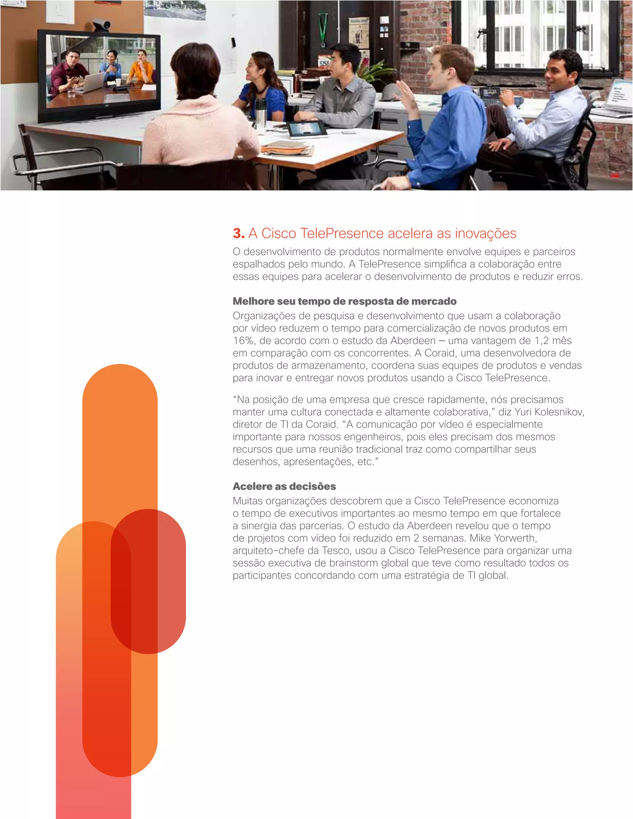 3. A Cisco TelePresence acelera as inovações
O desenvolvimento de produtos normalmente envolve equipes e parceiros
espalhados pelo mundo. A TelePresence simplifica a colaboração entre
essas equipes para acelerar o desenvolvimento de produtos e reduzir erros.
Melhore seu tempo de resposta de mercado
Organizações de pesquisa e desenvolvimento que usam a colaboração
por vídeo reduzem o tempo para comercialização de novos produtos em
16%, de acordo com o estudo da Aberdeen — uma vantagem de 1,2 mês
em comparação com os concorrentes. A Coraid, uma desenvolvedora de
produtos de armazenamento, coordena suas equipes de produtos e vendas
para inovar e entregar novos produtos usando a Cisco TelePresence.
“Na posição de uma empresa que cresce rapidamente, nós precisamos
manter uma cultura conectada e altamente colaborativa,” diz Yuri Kolesnikov,
diretor de TI da Coraid. “A comunicação por vídeo é especialmente
importante para nossos engenheiros, pois eles precisam dos mesmos
recursos que uma reunião tradicional traz como compartilhar seus
desenhos, apresentações, etc.”
Acelere as decisões
Muitas organizações descobrem que a Cisco TelePresence economiza
o tempo de executivos importantes ao mesmo tempo em que fortalece
a sinergia das parcerias. O estudo da Aberdeen revelou que o tempo
de projetos com vídeo foi reduzido em 2 semanas. Mike Yorwerth,
arquiteto-chefe da Tesco, usou a Cisco TelePresence para organizar uma
sessão executiva de brainstorm global que teve como resultado todos os
participantes concordando com uma estratégia de TI global.
 