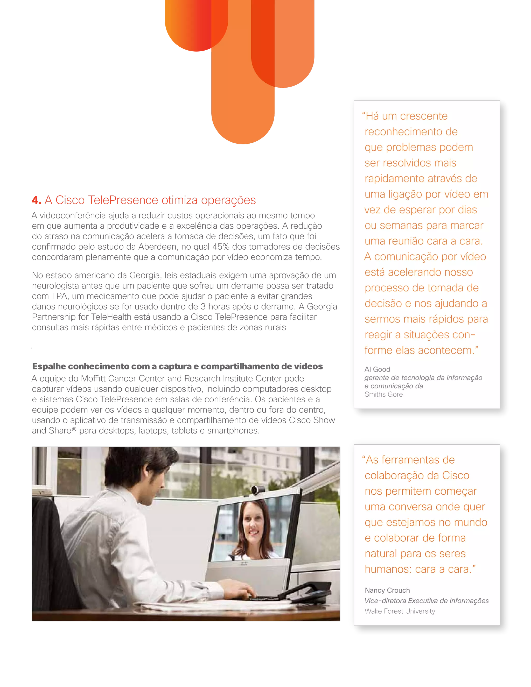 4. A Cisco TelePresence otimiza operações
A videoconferência ajuda a reduzir custos operacionais ao mesmo tempo
em que aumenta a produtividade e a excelência das operações. A redução
do atraso na comunicação acelera a tomada de decisões, um fato que foi
confirmado pelo estudo da Aberdeen, no qual 45% dos tomadores de decisões
concordaram plenamente que a comunicação por vídeo economiza tempo.
No estado americano da Georgia, leis estaduais exigem uma aprovação de um
neurologista antes que um paciente que sofreu um derrame possa ser tratado
com TPA, um medicamento que pode ajudar o paciente a evitar grandes
danos neurológicos se for usado dentro de 3 horas após o derrame. A Georgia
Partnership for TeleHealth está usando a Cisco TelePresence para facilitar
consultas mais rápidas entre médicos e pacientes de zonas rurais
.
Espalhe conhecimento com a captura e compartilhamento de vídeos
A equipe do Moffitt Cancer Center and Research Institute Center pode
capturar vídeos usando qualquer dispositivo, incluindo computadores desktop
e sistemas Cisco TelePresence em salas de conferência. Os pacientes e a
equipe podem ver os vídeos a qualquer momento, dentro ou fora do centro,
usando o aplicativo de transmissão e compartilhamento de vídeos Cisco Show
and Share® para desktops, laptops, tablets e smartphones.
“As ferramentas de
colaboração da Cisco
nos permitem começar
uma conversa onde quer
que estejamos no mundo
e colaborar de forma
natural para os seres
humanos: cara a cara.”
Nancy Crouch
Vice-diretora Executiva de Informações
Wake Forest University
“Há um crescente
reconhecimento de
que problemas podem
ser resolvidos mais
rapidamente através de
uma ligação por vídeo em
vez de esperar por dias
ou semanas para marcar
uma reunião cara a cara.
A comunicação por vídeo
está acelerando nosso
processo de tomada de
decisão e nos ajudando a
sermos mais rápidos para
reagir a situações con-
forme elas acontecem.”
Al Good
gerente de tecnologia da informação
e comunicação da
Smiths Gore
 