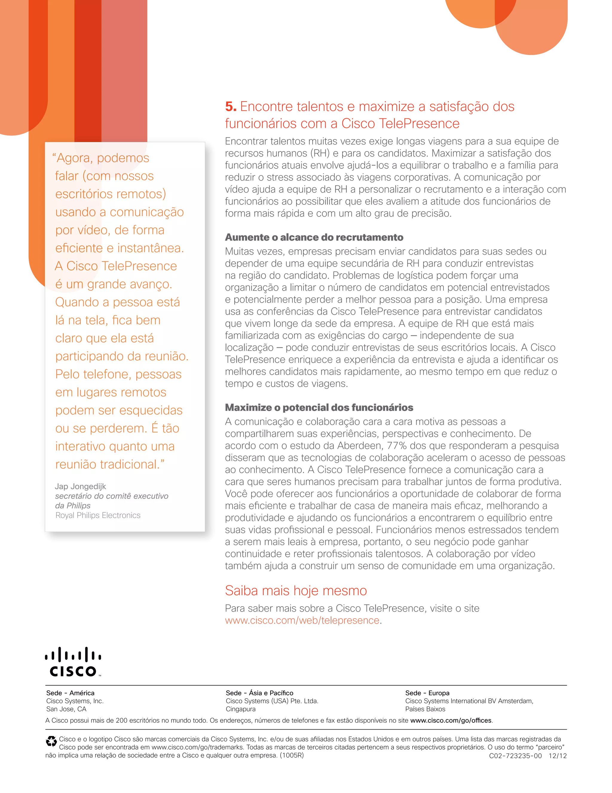 5. Encontre talentos e maximize a satisfação dos
funcionários com a Cisco TelePresence
Encontrar talentos muitas vezes exige longas viagens para a sua equipe de
recursos humanos (RH) e para os candidatos. Maximizar a satisfação dos
funcionários atuais envolve ajudá-los a equilibrar o trabalho e a família para
reduzir o stress associado às viagens corporativas. A comunicação por
vídeo ajuda a equipe de RH a personalizar o recrutamento e a interação com
funcionários ao possibilitar que eles avaliem a atitude dos funcionários de
forma mais rápida e com um alto grau de precisão.
Aumente o alcance do recrutamento
Muitas vezes, empresas precisam enviar candidatos para suas sedes ou
depender de uma equipe secundária de RH para conduzir entrevistas
na região do candidato. Problemas de logística podem forçar uma
organização a limitar o número de candidatos em potencial entrevistados
e potencialmente perder a melhor pessoa para a posição. Uma empresa
usa as conferências da Cisco TelePresence para entrevistar candidatos
que vivem longe da sede da empresa. A equipe de RH que está mais
familiarizada com as exigências do cargo — independente de sua
localização — pode conduzir entrevistas de seus escritórios locais. A Cisco
TelePresence enriquece a experiência da entrevista e ajuda a identificar os
melhores candidatos mais rapidamente, ao mesmo tempo em que reduz o
tempo e custos de viagens.
Maximize o potencial dos funcionários
A comunicação e colaboração cara a cara motiva as pessoas a
compartilharem suas experiências, perspectivas e conhecimento. De
acordo com o estudo da Aberdeen, 77% dos que responderam a pesquisa
disseram que as tecnologias de colaboração aceleram o acesso de pessoas
ao conhecimento. A Cisco TelePresence fornece a comunicação cara a
cara que seres humanos precisam para trabalhar juntos de forma produtiva.
Você pode oferecer aos funcionários a oportunidade de colaborar de forma
mais eficiente e trabalhar de casa de maneira mais eficaz, melhorando a
produtividade e ajudando os funcionários a encontrarem o equilíbrio entre
suas vidas profissional e pessoal. Funcionários menos estressados tendem
a serem mais leais à empresa, portanto, o seu negócio pode ganhar
continuidade e reter profissionais talentosos. A colaboração por vídeo
também ajuda a construir um senso de comunidade em uma organização.
Saiba mais hoje mesmo
Para saber mais sobre a Cisco TelePresence, visite o site
www.cisco.com/web/telepresence.
A Cisco possui mais de 200 escritórios no mundo todo. Os endereços, números de telefones e fax estão disponíveis no site www.cisco.com/go/offices.
Cisco e o logotipo Cisco são marcas comerciais da Cisco Systems, Inc. e/ou de suas afiliadas nos Estados Unidos e em outros países. Uma lista das marcas registradas da
Cisco pode ser encontrada em www.cisco.com/go/trademarks. Todas as marcas de terceiros citadas pertencem a seus respectivos proprietários. O uso do termo “parceiro”
não implica uma relação de sociedade entre a Cisco e qualquer outra empresa. (1005R)
Sede - América
Cisco Systems, Inc.
San Jose, CA
Sede - Ásia e Pacífico
Cisco Systems (USA) Pte. Ltda.
Cingapura
Sede - Europa
Cisco Systems International BV Amsterdam,
Países Baixos
“Agora, podemos
falar (com nossos
escritórios remotos)
usando a comunicação
por vídeo, de forma
eficiente e instantânea.
A Cisco TelePresence
é um grande avanço.
Quando a pessoa está
lá na tela, fica bem
claro que ela está
participando da reunião.
Pelo telefone, pessoas
em lugares remotos
podem ser esquecidas
ou se perderem. É tão
interativo quanto uma
reunião tradicional.”
Jap Jongedijk
secretário do comitê executivo
da Philips
Royal Philips Electronics
C02-723235-00 12/12
 