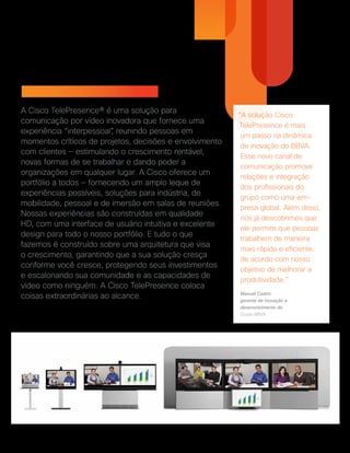 Cisco TelePresence
A Cisco TelePresence® é uma solução para
comunicação por vídeo inovadora que fornece uma
experiência “interpessoal”, reunindo pessoas em
momentos críticos de projetos, decisões e envolvimento
com clientes — estimulando o crescimento rentável,
novas formas de se trabalhar e dando poder a
organizações em qualquer lugar. A Cisco oferece um
portfólio a todos — fornecendo um amplo leque de
experiências possíveis, soluções para indústria, de
mobilidade, pessoal e de imersão em salas de reuniões.
Nossas experiências são construídas em qualidade
HD, com uma interface de usuário intuitiva e excelente
design para todo o nosso portfólio. E tudo o que
fazemos é construído sobre uma arquitetura que visa
o crescimento, garantindo que a sua solução cresça
conforme você cresce, protegendo seus investimentos
e escalonando sua comunidade e as capacidades de
vídeo como ninguém. A Cisco TelePresence coloca
coisas extraordinárias ao alcance.
“A solução Cisco
TelePresence é mais
um passo na dinâmica
de inovação do BBVA.
Esse novo canal de
comunicação promove
relações e integração
dos profissionais do
grupo como uma em-
presa global. Além disso,
nós já descobrimos que
ele permite que pessoas
trabalhem de maneira
mais rápida e eficiente,
de acordo com nosso
objetivo de melhorar a
produtividade.”
Manuel Castro
gerente de inovação e
desenvolvimento do
Grupo BBVA
 