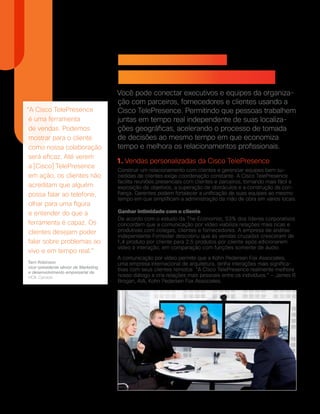 “A Cisco TelePresence
é uma ferramenta
de vendas. Podemos
mostrar para o cliente
como nossa colaboração
será eficaz. Até verem
a [Cisco] TelePresence
em ação, os clientes não
acreditam que alguém
possa falar ao telefone,
olhar para uma figura
e entender do que a
ferramenta é capaz. Os
clientes desejam poder
falar sobre problemas ao
vivo e em tempo real.”
Terri Robinson
vice-presidente sênior de Marketing
e desenvolvimento empresarial da
HOK Canada
Como melhorar a
colaboração interpessoal
Você pode conectar executivos e equipes da organiza-
ção com parceiros, fornecedores e clientes usando a
Cisco TelePresence. Permitindo que pessoas trabalhem
juntas em tempo real independente de suas localiza-
ções geográficas, acelerando o processo de tomada
de decisões ao mesmo tempo em que economiza
tempo e melhora os relacionamentos profissionais.
1. Vendas personalizadas da Cisco TelePresence
Construir um relacionamento com clientes e gerenciar equipes bem su-
cedidas de clientes exige coordenação constante. A Cisco TelePresence
facilita reuniões presenciais com clientes e parceiros, tornando mais fácil a
exposição de objetivos, a superação de obstáculos e a construção da con-
fiança. Gerentes podem fortalecer a unificação de suas equipes ao mesmo
tempo em que simplificam a administração da mão de obra em vários locais.
Ganhar intimidade com o cliente
De acordo com o estudo da The Economist, 53% dos líderes corporativos
concordam que a comunicação por vídeo viabiliza relações mais ricas e
produtivas com colegas, clientes e fornecedores. A empresa de análise
independente Forrester descobriu que as vendas cruzadas cresceram de
1,4 produto por cliente para 2,5 produtos por cliente após adicionarem
vídeo à interação, em comparação com funções somente de áudio.
A comunicação por vídeo permite que a Kohn Pedersen Fox Associates,
uma empresa internacional de arquitetura, tenha interações mais significa-
tivas com seus clientes remotos. “A Cisco TelePresence realmente melhora
nosso diálogo e cria relações mais pessoais entre os indivíduos.” — James R.
Brogan, AIA, Kohn Pedersen Fox Associates.
 