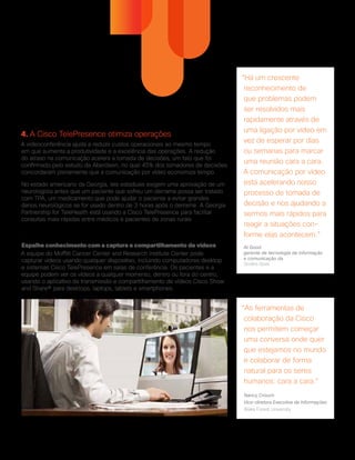 4. A Cisco TelePresence otimiza operações
A videoconferência ajuda a reduzir custos operacionais ao mesmo tempo
em que aumenta a produtividade e a excelência das operações. A redução
do atraso na comunicação acelera a tomada de decisões, um fato que foi
confirmado pelo estudo da Aberdeen, no qual 45% dos tomadores de decisões
concordaram plenamente que a comunicação por vídeo economiza tempo.
No estado americano da Georgia, leis estaduais exigem uma aprovação de um
neurologista antes que um paciente que sofreu um derrame possa ser tratado
com TPA, um medicamento que pode ajudar o paciente a evitar grandes
danos neurológicos se for usado dentro de 3 horas após o derrame. A Georgia
Partnership for TeleHealth está usando a Cisco TelePresence para facilitar
consultas mais rápidas entre médicos e pacientes de zonas rurais
.
Espalhe conhecimento com a captura e compartilhamento de vídeos
A equipe do Moffitt Cancer Center and Research Institute Center pode
capturar vídeos usando qualquer dispositivo, incluindo computadores desktop
e sistemas Cisco TelePresence em salas de conferência. Os pacientes e a
equipe podem ver os vídeos a qualquer momento, dentro ou fora do centro,
usando o aplicativo de transmissão e compartilhamento de vídeos Cisco Show
and Share® para desktops, laptops, tablets e smartphones.
“As ferramentas de
colaboração da Cisco
nos permitem começar
uma conversa onde quer
que estejamos no mundo
e colaborar de forma
natural para os seres
humanos: cara a cara.”
Nancy Crouch
Vice-diretora Executiva de Informações
Wake Forest University
“Há um crescente
reconhecimento de
que problemas podem
ser resolvidos mais
rapidamente através de
uma ligação por vídeo em
vez de esperar por dias
ou semanas para marcar
uma reunião cara a cara.
A comunicação por vídeo
está acelerando nosso
processo de tomada de
decisão e nos ajudando a
sermos mais rápidos para
reagir a situações con-
forme elas acontecem.”
Al Good
gerente de tecnologia da informação
e comunicação da
Smiths Gore
 