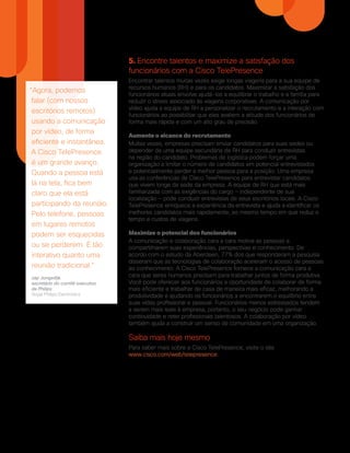 5. Encontre talentos e maximize a satisfação dos
funcionários com a Cisco TelePresence
Encontrar talentos muitas vezes exige longas viagens para a sua equipe de
recursos humanos (RH) e para os candidatos. Maximizar a satisfação dos
funcionários atuais envolve ajudá-los a equilibrar o trabalho e a família para
reduzir o stress associado às viagens corporativas. A comunicação por
vídeo ajuda a equipe de RH a personalizar o recrutamento e a interação com
funcionários ao possibilitar que eles avaliem a atitude dos funcionários de
forma mais rápida e com um alto grau de precisão.
Aumente o alcance do recrutamento
Muitas vezes, empresas precisam enviar candidatos para suas sedes ou
depender de uma equipe secundária de RH para conduzir entrevistas
na região do candidato. Problemas de logística podem forçar uma
organização a limitar o número de candidatos em potencial entrevistados
e potencialmente perder a melhor pessoa para a posição. Uma empresa
usa as conferências da Cisco TelePresence para entrevistar candidatos
que vivem longe da sede da empresa. A equipe de RH que está mais
familiarizada com as exigências do cargo — independente de sua
localização — pode conduzir entrevistas de seus escritórios locais. A Cisco
TelePresence enriquece a experiência da entrevista e ajuda a identificar os
melhores candidatos mais rapidamente, ao mesmo tempo em que reduz o
tempo e custos de viagens.
Maximize o potencial dos funcionários
A comunicação e colaboração cara a cara motiva as pessoas a
compartilharem suas experiências, perspectivas e conhecimento. De
acordo com o estudo da Aberdeen, 77% dos que responderam a pesquisa
disseram que as tecnologias de colaboração aceleram o acesso de pessoas
ao conhecimento. A Cisco TelePresence fornece a comunicação cara a
cara que seres humanos precisam para trabalhar juntos de forma produtiva.
Você pode oferecer aos funcionários a oportunidade de colaborar de forma
mais eficiente e trabalhar de casa de maneira mais eficaz, melhorando a
produtividade e ajudando os funcionários a encontrarem o equilíbrio entre
suas vidas profissional e pessoal. Funcionários menos estressados tendem
a serem mais leais à empresa, portanto, o seu negócio pode ganhar
continuidade e reter profissionais talentosos. A colaboração por vídeo
também ajuda a construir um senso de comunidade em uma organização.
Saiba mais hoje mesmo
Para saber mais sobre a Cisco TelePresence, visite o site
www.cisco.com/web/telepresence.
A Cisco possui mais de 200 escritórios no mundo todo. Os endereços, números de telefones e fax estão disponíveis no site www.cisco.com/go/offices.
Cisco e o logotipo Cisco são marcas comerciais da Cisco Systems, Inc. e/ou de suas afiliadas nos Estados Unidos e em outros países. Uma lista das marcas registradas da
Cisco pode ser encontrada em www.cisco.com/go/trademarks. Todas as marcas de terceiros citadas pertencem a seus respectivos proprietários. O uso do termo “parceiro”
não implica uma relação de sociedade entre a Cisco e qualquer outra empresa. (1005R)
Sede - América
Cisco Systems, Inc.
San Jose, CA
Sede - Ásia e Pacífico
Cisco Systems (USA) Pte. Ltda.
Cingapura
Sede - Europa
Cisco Systems International BV Amsterdam,
Países Baixos
“Agora, podemos
falar (com nossos
escritórios remotos)
usando a comunicação
por vídeo, de forma
eficiente e instantânea.
A Cisco TelePresence
é um grande avanço.
Quando a pessoa está
lá na tela, fica bem
claro que ela está
participando da reunião.
Pelo telefone, pessoas
em lugares remotos
podem ser esquecidas
ou se perderem. É tão
interativo quanto uma
reunião tradicional.”
Jap Jongedijk
secretário do comitê executivo
da Philips
Royal Philips Electronics
C02-723235-00 12/12
 