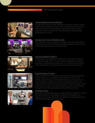 Salvando vidas
Especialistas de prontidão utilizam a colaboração por vídeo para conectar
vítimas de derrame a neurologistas treinados em emergência em
apenas alguns minutos da entrada no hospital, de modo a assegurar um
tratamento apropriado e em tempo hábil.
Arquitetando o futuro
A Kohn Pedersen Fox Associates, responsável por alguns dos prédios
mais reconhecidos e os espaços mais visitados do mundo, está
usando a telepresença para compartilhar ideias através de vídeo com
outros designers, colaborar em projetos complexos e construir um
relacionamento mais próximo com seus clientes de forma rápida e mais
sincrônica. Além disso, eles gravam sessões e usam o conteúdo para
compartilhar seminários educativos entre escritórios remotos.
Ecologicamente correto
A telepresença foi utilizada na United Nations Framework Convention
on Climate Change—COP-17—para reduzir as viagens para o evento,
apresentar conferências de imprensa ao vivo e informar comunidades
sobre as atividades da conferência no momento em que aconteciam.
Acesso a atletas de primeira linha
David Beckham, um dos jogadores de futebol mais famoso do mundo,
conectou-se com fãs em 20 países simultaneamente por vídeo quando
aceitou responder perguntas “pessoalmente”.
A redefinição dos restaurantes
O restaurante Fleming’s Prime Steakhouse & Wine Bar oferece a seus
clientes uma experiência de jantar única, a oportunidade de conectar
virtualmente, através da telepresença, para apreciar uma refeição,
degustar vinhos ou participar de uma palestra com outras pessoas
espalhadas pelo mundo.
Utilizações inovadoras da telepresença Além da sala de reunião
 