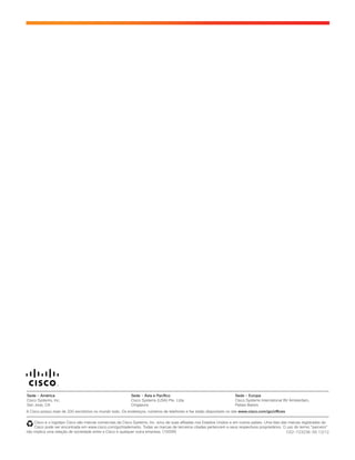 C02-723236-00 12/12
A Cisco possui mais de 200 escritórios no mundo todo. Os endereços, números de telefones e fax estão disponíveis no site www.cisco.com/go/offices.
Cisco e o logotipo Cisco são marcas comerciais da Cisco Systems, Inc. e/ou de suas afiliadas nos Estados Unidos e em outros países. Uma lista das marcas registradas da
Cisco pode ser encontrada em www.cisco.com/go/trademarks. Todas as marcas de terceiros citadas pertencem a seus respectivos proprietários. O uso do termo “parceiro”
não implica uma relação de sociedade entre a Cisco e qualquer outra empresa. (1005R)
Sede - América
Cisco Systems, Inc.
San Jose, CA
Sede - Ásia e Pacífico
Cisco Systems (USA) Pte. Ltda.
Cingapura
Sede - Europa
Cisco Systems International BV Amsterdam,
Países Baixos
 