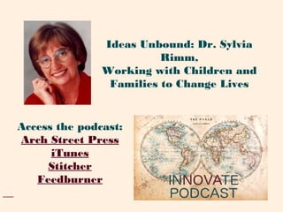 Access the podcast:
Arch Street Press
iTunes
Stitcher
Feedburner
Ideas Unbound: Dr. Sylvia
Rimm,
Working with Children and
Families to Change Lives
 