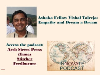 Access the podcast:
Arch Street Press
iTunes
Stitcher
Feedburner
Ashoka Fellow Vishal Talreja:
Empathy and Dream a Dream
 