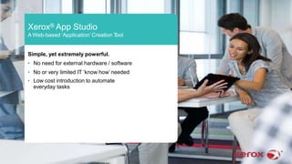 Xerox® App Studio
A Web-based ‘Application’Creation Tool
Simple, yet extremely powerful.
• No need for external hardware / software
• No or very limited IT ‘know how’ needed
• Low cost introduction to automate
everyday tasks
 