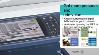 Get more personal
and
add value.
• Create customizable digital
billboards for your customer
• Add value by using the MFP to
find new ways of reaching
their audience.
 