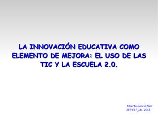 LA INNOVACIÓN EDUCATIVA COMO
ELEMENTO DE MEJORA: EL USO DE LAS
       TIC Y LA ESCUELA 2.0.




                            Alberto García Díaz.
                            CEP El Ejido. 2012.
 