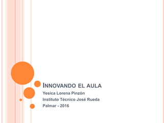 INNOVANDO EL AULA
Yesica Lorena Pinzón
Instituto Técnico José Rueda
Palmar - 2016
 