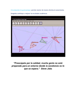 A los docentes les gusta porque: permite mostrar de manera distinta el conocimiento.
Geogebra contribuye a mejorar los resultados académicos.
“Preocúpate por la calidad, mucha gente no está
preparada para un entorno donde la excelencia es lo
que se espera.” Steve Jobs
 