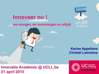 Innoveer nu !
(en morgen, en overmorgen en altijd)
Karine Appeltans
Christel Lammens
Innovatie Academie @ UCLL.be
21 april 2015
 