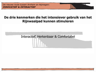De nieuwe route tussen Arnhem en Nijmegen:
INNOVATIEF & INTERACTIEF




 De drie kenmerken die het intensiever gebruik van het
            Rijnwaalpad kunnen stimuleren



                Interactief, Herkenbaar & Comfortabel
 