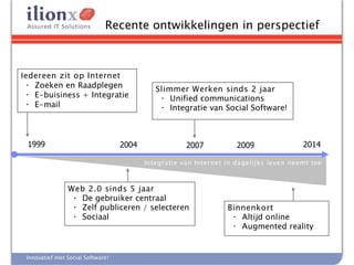 Recente ontwikkelingen in perspectief



Iedereen zit op Internet
  • Zoeken en Raadplegen                     Slimmer Werken sinds 2 jaar
  • E-buisiness + Integratie                   • Unified communications
  • E-mail                                     • Integratie van Social Software!



 1999                              2004               2007           2009                2014

                                          Integratie van Internet in da gelijks leven neemt toe



                Web 2.0 sinds 5 jaar
                 • De gebruiker centraal
                 • Zelf publiceren / selecteren                   Binnenkort
                 • Sociaal                                         • Altijd online
                                                                   • Augmented reality


 Innovatief met Social Software!
 