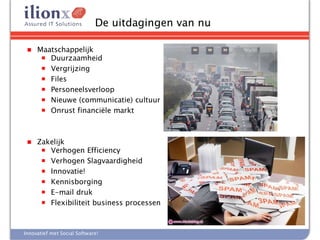 De uitdagingen van nu

 ■   Maatschappelijk
      ■ Duurzaamheid
      ■ Vergrijzing
      ■ Files
      ■ Personeelsverloop
      ■ Nieuwe (communicatie) cultuur
      ■ Onrust financiële markt




 ■   Zakelijk
      ■ Verhogen Efficiency
      ■ Verhogen Slagvaardigheid
      ■ Innovatie!
      ■ Kennisborging
      ■ E-mail druk
      ■ Flexibiliteit business processen




Innovatief met Social Software!
 