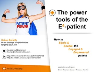 The power
                                                              tools of the
                                                               E4-patient

Heleen Borleffs                                              How to
eCare strategie & implementatie                                 Equip &
tangible-result.com
                                                                    Enable the
      tangibleresult@gmail.com                                         Engaged &
      Saartje@insites-consulting.com                                       Empowered
      http://nl.linkedin.com/pub/heleen-borleffs/0/270/103                     patient
      http://be.linkedin.com/in/saartjevandenbranden




                                                               www.insites-consulting.com

                                                               Ghent I Rotterdam I London I Timisoara I New York
 