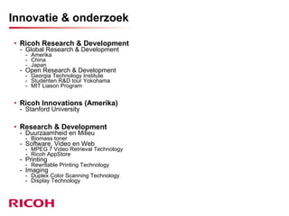 Innovatie & onderzoek Ricoh Research & Development Global Research & Development Amerika China Japan Open Research & Development Georgia Technology Institute Studenten R&D tour Yokohama MIT Liason Program Ricoh Innovations (Amerika) Stanford University Research & Development Duurzaamheid en Milieu Biomass toner Software, Video en Web MPEG 7 Video Retrieval Technology Ricoh AppStore Printing Rewritable Printing Technology Imaging Duplex Color Scanning Technology Display Technology 
