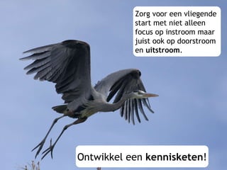 Zorg voor een vliegende  start met niet alleen  focus op instroom maar  juist ook op doorstroom  en  uitstroom . Ontwikkel een  kennisketen ! 