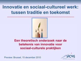Innovatie en sociaal-cultureel werk: tussen traditie en toekomst Een theoretisch onderzoek naar de betekenis van innovatie voor sociaal-culturele praktijken Preview: Brussel, 15 december 2010 