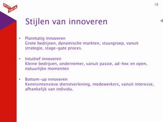 18

Stijlen van innoveren
•

Planmatig innoveren
Grote bedrijven, dynamische markten, stuurgroep, vanuit
strategie, stage-gate proces.

•

Intuïtief innoveren
Kleine bedrijven, ondernemer, vanuit passie, ad-hoc en open,
natuurlijke momenten

•

Bottom-up innoveren
Kennisintensieve dienstverlening, medewerkers, vanuit interesse,
afhankelijk van individu.

 