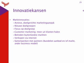 29

Innovatiekansen
•

Marktinnovaties:
– Actieve, doelgerichte marketingaanpak
– Nieuwe doelgroepen
– Focus op doelgroep
– Customer marketing: meer uit klanten halen
– Betreden buitenlandse markten
– Verkopen via internet
– Samenwerken met partners (bundelen aanbod en/of markt,
ander business model)

 