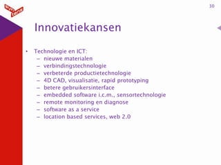 30

Innovatiekansen
•

Technologie en ICT:
– nieuwe materialen
– verbindingstechnologie
– verbeterde productietechnologie
– 4D CAD, visualisatie, rapid prototyping
– betere gebruikersinterface
– embedded software i.c.m., sensortechnologie
– remote monitoring en diagnose
– software as a service
– location based services, web 2.0

 