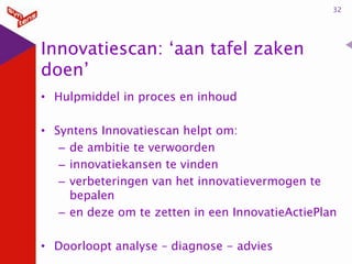 32

Innovatiescan: ‘aan tafel zaken
doen’
• Hulpmiddel in proces en inhoud
• Syntens Innovatiescan helpt om:
– de ambitie te verwoorden
– innovatiekansen te vinden
– verbeteringen van het innovatievermogen te
bepalen
– en deze om te zetten in een InnovatieActiePlan
• Doorloopt analyse – diagnose - advies

 