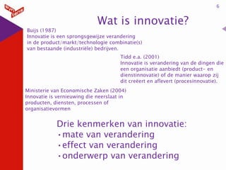 6

Wat is innovatie?

Buijs (1987)
Innovatie is een sprongsgewijze verandering
in de product/markt/technologie combinatie(s)
van bestaande (industriële) bedrijven.

Tidd e.a. (2001)
Innovatie is verandering van de dingen die
een organisatie aanbiedt (product- en
dienstinnovatie) of de manier waarop zij
dit creëert en aflevert (procesinnovatie).
Ministerie van Economische Zaken (2004)
Innovatie is vernieuwing die neerslaat in
producten, diensten, processen of
organisatievormen

Drie kenmerken van innovatie:
•mate van verandering
•effect van verandering
•onderwerp van verandering

 