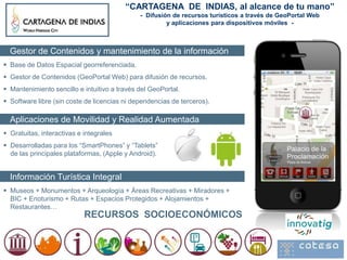 “CARTAGENA DE INDIAS, al alcance de tu mano”
                                              - Difusión de recursos turísticos a través de GeoPortal Web
                                                       y aplicaciones para dispositivos móviles -



  Gestor de Contenidos y mantenimiento de la información
 Base de Datos Espacial georreferenciada.
 Gestor de Contenidos (GeoPortal Web) para difusión de recursos.
 Mantenimiento sencillo e intuitivo a través del GeoPortal.
 Software libre (sin coste de licencias ni dependencias de terceros).

  Aplicaciones de Movilidad y Realidad Aumentada
 Gratuitas, interactivas e integrales
 Desarrolladas para los “SmartPhones” y “Tablets”
  de las principales plataformas, (Apple y Android).


  Información Turística Integral
 Museos + Monumentos + Arqueología + Áreas Recreativas + Miradores +
  BIC + Enoturismo + Rutas + Espacios Protegidos + Alojamientos +
  Restaurantes…
                            RECURSOS SOCIOECONÓMICOS
 