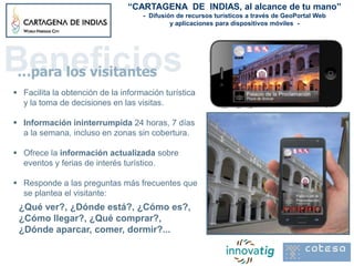 “CARTAGENA DE INDIAS, al alcance de tu mano”
                                    - Difusión de recursos turísticos a través de GeoPortal Web
                                             y aplicaciones para dispositivos móviles -




Beneficios
 …para los visitantes
 Facilita la obtención de la información turística
  y la toma de decisiones en las visitas.

 Información ininterrumpida 24 horas, 7 días
  a la semana, incluso en zonas sin cobertura.

 Ofrece la información actualizada sobre
  eventos y ferias de interés turístico.

 Responde a las preguntas más frecuentes que
  se plantea el visitante:
 ¿Qué ver?, ¿Dónde está?, ¿Cómo es?,
 ¿Cómo llegar?, ¿Qué comprar?,
 ¿Dónde aparcar, comer, dormir?...
 
