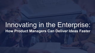 Innovating in the Enterprise:
How Product Managers Can Deliver Ideas Faster
 