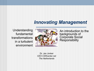 Innovating Management Dr. Jan Jonker CEO CSRcenter.net The Netherlands Understanding fundamental transformations in a turbulent environment An introduction to the backgrounds of Corporate Social Responsibility 