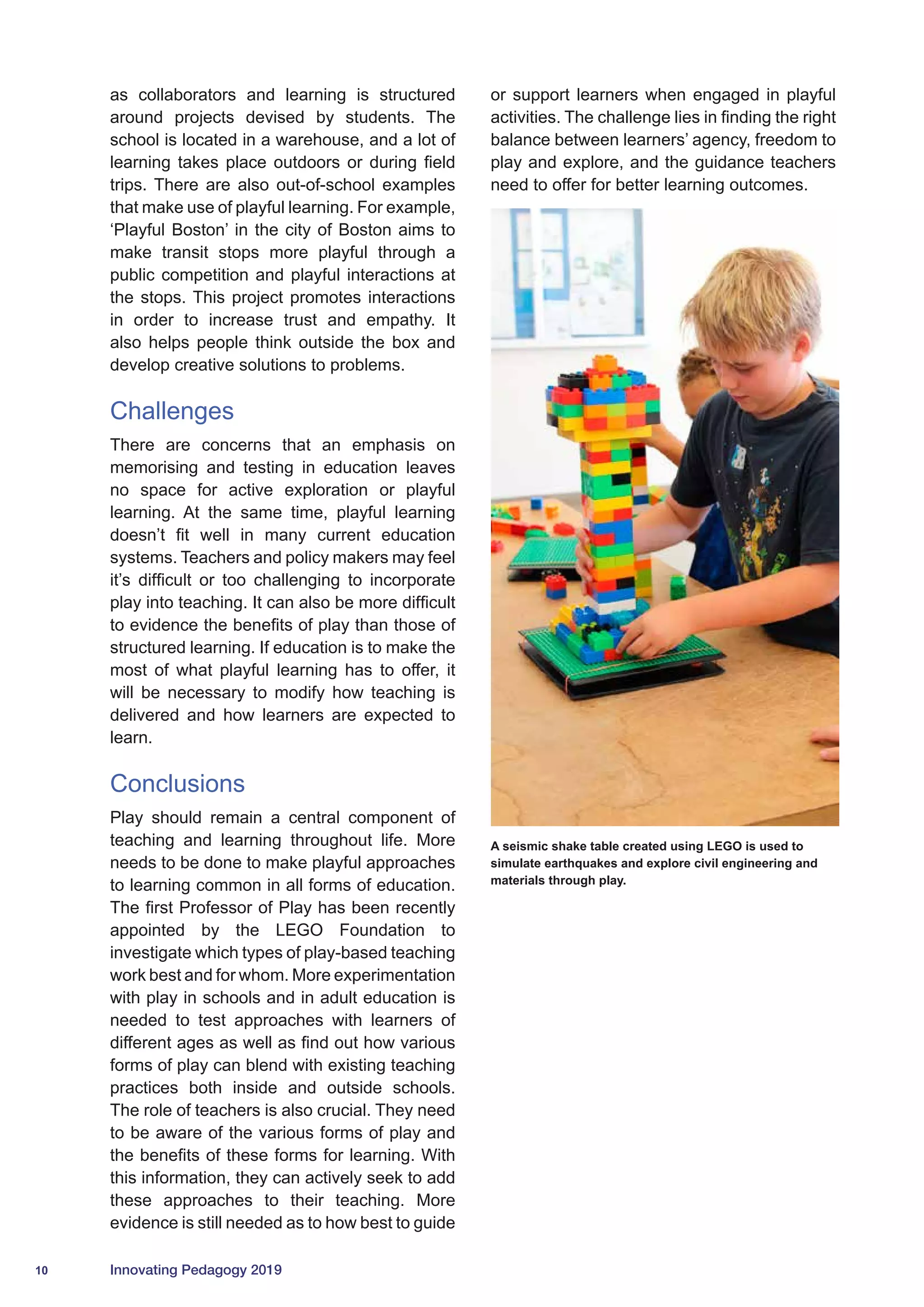 10 Innovating Pedagogy 2019
as collaborators and learning is structured
around projects devised by students. The
school is located in a warehouse, and a lot of
learning takes place outdoors or during field
trips. There are also out-of-school examples
that make use of playful learning. For example,
‘Playful Boston’ in the city of Boston aims to
make transit stops more playful through a
public competition and playful interactions at
the stops. This project promotes interactions
in order to increase trust and empathy. It
also helps people think outside the box and
develop creative solutions to problems.
Challenges
There are concerns that an emphasis on
memorising and testing in education leaves
no space for active exploration or playful
learning. At the same time, playful learning
doesn’t fit well in many current education
systems. Teachers and policy makers may feel
it’s difficult or too challenging to incorporate
play into teaching. It can also be more difficult
to evidence the benefits of play than those of
structured learning. If education is to make the
most of what playful learning has to offer, it
will be necessary to modify how teaching is
delivered and how learners are expected to
learn.
Conclusions
Play should remain a central component of
teaching and learning throughout life. More
needs to be done to make playful approaches
to learning common in all forms of education.
The first Professor of Play has been recently
appointed by the LEGO Foundation to
investigate which types of play-based teaching
work best and for whom. More experimentation
with play in schools and in adult education is
needed to test approaches with learners of
different ages as well as find out how various
forms of play can blend with existing teaching
practices both inside and outside schools.
The role of teachers is also crucial. They need
to be aware of the various forms of play and
the benefits of these forms for learning. With
this information, they can actively seek to add
these approaches to their teaching. More
evidence is still needed as to how best to guide
or support learners when engaged in playful
activities. The challenge lies in finding the right
balance between learners’ agency, freedom to
play and explore, and the guidance teachers
need to offer for better learning outcomes.
A seismic shake table created using LEGO is used to
simulate earthquakes and explore civil engineering and
materials through play.
 