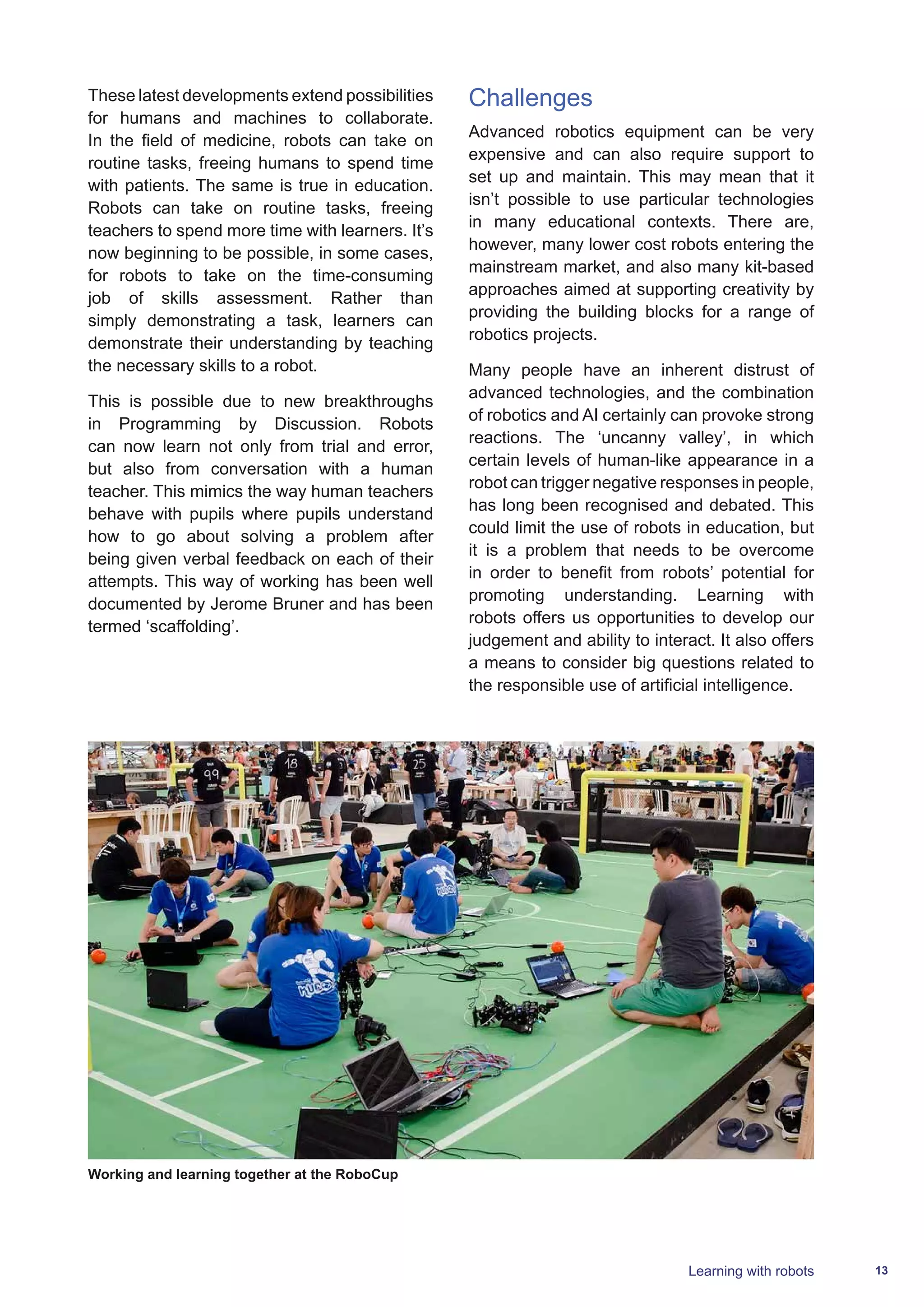13Learning with robots
These latest developments extend possibilities
for humans and machines to collaborate.
In the field of medicine, robots can take on
routine tasks, freeing humans to spend time
with patients. The same is true in education.
Robots can take on routine tasks, freeing
teachers to spend more time with learners. It’s
now beginning to be possible, in some cases,
for robots to take on the time-consuming
job of skills assessment. Rather than
simply demonstrating a task, learners can
demonstrate their understanding by teaching
the necessary skills to a robot.
This is possible due to new breakthroughs
in Programming by Discussion. Robots
can now learn not only from trial and error,
but also from conversation with a human
teacher. This mimics the way human teachers
behave with pupils where pupils understand
how to go about solving a problem after
being given verbal feedback on each of their
attempts. This way of working has been well
documented by Jerome Bruner and has been
termed ‘scaffolding’.
Challenges
Advanced robotics equipment can be very
expensive and can also require support to
set up and maintain. This may mean that it
isn’t possible to use particular technologies
in many educational contexts. There are,
however, many lower cost robots entering the
mainstream market, and also many kit-based
approaches aimed at supporting creativity by
providing the building blocks for a range of
robotics projects.
Many people have an inherent distrust of
advanced technologies, and the combination
of robotics and AI certainly can provoke strong
reactions. The ‘uncanny valley’, in which
certain levels of human-like appearance in a
robot can trigger negative responses in people,
has long been recognised and debated. This
could limit the use of robots in education, but
it is a problem that needs to be overcome
in order to benefit from robots’ potential for
promoting understanding. Learning with
robots offers us opportunities to develop our
judgement and ability to interact. It also offers
a means to consider big questions related to
the responsible use of artificial intelligence.
Working and learning together at the RoboCup
 