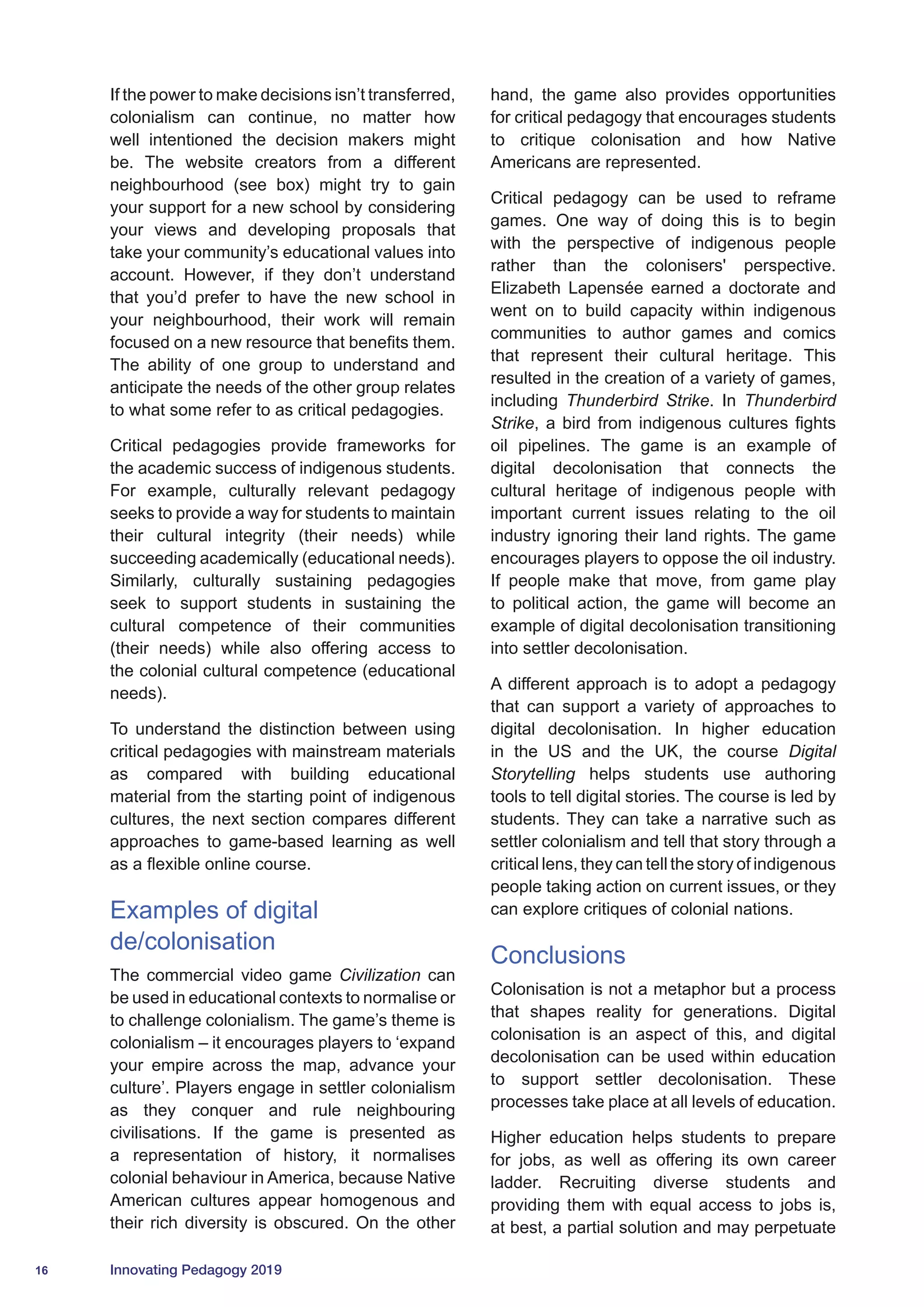 16 Innovating Pedagogy 2019
If the power to make decisions isn’t transferred,
colonialism can continue, no matter how
well intentioned the decision makers might
be. The website creators from a different
neighbourhood (see box) might try to gain
your support for a new school by considering
your views and developing proposals that
take your community’s educational values into
account. However, if they don’t understand
that you’d prefer to have the new school in
your neighbourhood, their work will remain
focused on a new resource that benefits them.
The ability of one group to understand and
anticipate the needs of the other group relates
to what some refer to as critical pedagogies.
Critical pedagogies provide frameworks for
the academic success of indigenous students.
For example, culturally relevant pedagogy
seeks to provide a way for students to maintain
their cultural integrity (their needs) while
succeeding academically (educational needs).
Similarly, culturally sustaining pedagogies
seek to support students in sustaining the
cultural competence of their communities
(their needs) while also offering access to
the colonial cultural competence (educational
needs).
To understand the distinction between using
critical pedagogies with mainstream materials
as compared with building educational
material from the starting point of indigenous
cultures, the next section compares different
approaches to game-based learning as well
as a flexible online course.
Examples of digital
de/colonisation
The commercial video game Civilization can
be used in educational contexts to normalise or
to challenge colonialism. The game’s theme is
colonialism – it encourages players to ‘expand
your empire across the map, advance your
culture’. Players engage in settler colonialism
as they conquer and rule neighbouring
civilisations. If the game is presented as
a representation of history, it normalises
colonial behaviour in America, because Native
American cultures appear homogenous and
their rich diversity is obscured. On the other
hand, the game also provides opportunities
for critical pedagogy that encourages students
to critique colonisation and how Native
Americans are represented.
Critical pedagogy can be used to reframe
games. One way of doing this is to begin
with the perspective of indigenous people
rather than the colonisers' perspective.
Elizabeth Lapensée earned a doctorate and
went on to build capacity within indigenous
communities to author games and comics
that represent their cultural heritage. This
resulted in the creation of a variety of games,
including Thunderbird Strike. In Thunderbird
Strike, a bird from indigenous cultures fights
oil pipelines. The game is an example of
digital decolonisation that connects the
cultural heritage of indigenous people with
important current issues relating to the oil
industry ignoring their land rights. The game
encourages players to oppose the oil industry.
If people make that move, from game play
to political action, the game will become an
example of digital decolonisation transitioning
into settler decolonisation.
A different approach is to adopt a pedagogy
that can support a variety of approaches to
digital decolonisation. In higher education
in the US and the UK, the course Digital
Storytelling helps students use authoring
tools to tell digital stories. The course is led by
students. They can take a narrative such as
settler colonialism and tell that story through a
critical lens, they can tell the story of indigenous
people taking action on current issues, or they
can explore critiques of colonial nations.
Conclusions
Colonisation is not a metaphor but a process
that shapes reality for generations. Digital
colonisation is an aspect of this, and digital
decolonisation can be used within education
to support settler decolonisation. These
processes take place at all levels of education.
Higher education helps students to prepare
for jobs, as well as offering its own career
ladder. Recruiting diverse students and
providing them with equal access to jobs is,
at best, a partial solution and may perpetuate
 