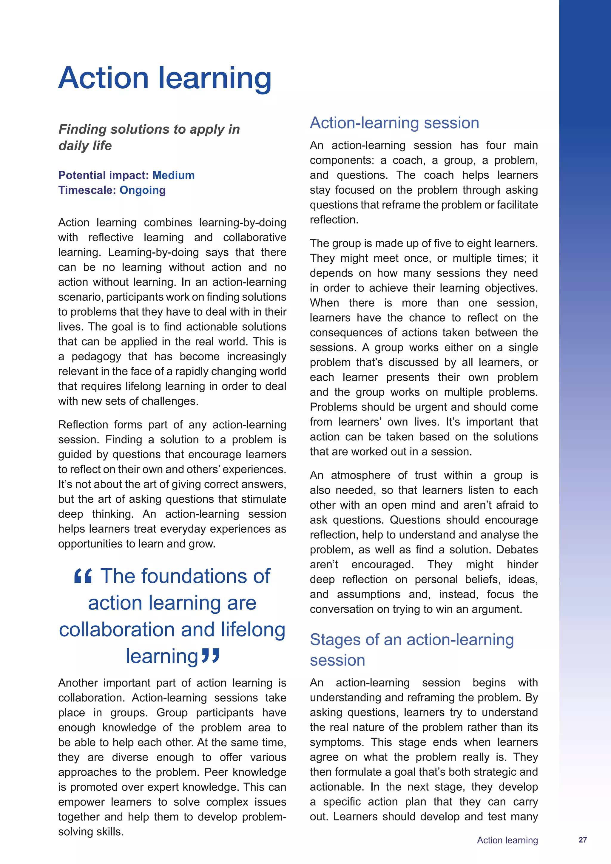 27Action learning
Action learning
Finding solutions to apply in
daily life
Potential impact: Medium
Timescale: Ongoing
Action learning combines learning-by-doing
with reflective learning and collaborative
learning. Learning-by-doing says that there
can be no learning without action and no
action without learning. In an action-learning
scenario, participants work on finding solutions
to problems that they have to deal with in their
lives. The goal is to find actionable solutions
that can be applied in the real world. This is
a pedagogy that has become increasingly
relevant in the face of a rapidly changing world
that requires lifelong learning in order to deal
with new sets of challenges.
Reflection forms part of any action-learning
session. Finding a solution to a problem is
guided by questions that encourage learners
to reflect on their own and others’ experiences.
It’s not about the art of giving correct answers,
but the art of asking questions that stimulate
deep thinking. An action-learning session
helps learners treat everyday experiences as
opportunities to learn and grow.
The foundations of
action learning are
collaboration and lifelong
learning
Another important part of action learning is
collaboration. Action-learning sessions take
place in groups. Group participants have
enough knowledge of the problem area to
be able to help each other. At the same time,
they are diverse enough to offer various
approaches to the problem. Peer knowledge
is promoted over expert knowledge. This can
empower learners to solve complex issues
together and help them to develop problem-
solving skills.
Action-learning session
An action-learning session has four main
components: a coach, a group, a problem,
and questions. The coach helps learners
stay focused on the problem through asking
questions that reframe the problem or facilitate
reflection.
The group is made up of five to eight learners.
They might meet once, or multiple times; it
depends on how many sessions they need
in order to achieve their learning objectives.
When there is more than one session,
learners have the chance to reflect on the
consequences of actions taken between the
sessions. A group works either on a single
problem that’s discussed by all learners, or
each learner presents their own problem
and the group works on multiple problems.
Problems should be urgent and should come
from learners’ own lives. It’s important that
action can be taken based on the solutions
that are worked out in a session.
An atmosphere of trust within a group is
also needed, so that learners listen to each
other with an open mind and aren’t afraid to
ask questions. Questions should encourage
reflection, help to understand and analyse the
problem, as well as find a solution. Debates
aren’t encouraged. They might hinder
deep reflection on personal beliefs, ideas,
and assumptions and, instead, focus the
conversation on trying to win an argument.
Stages of an action-learning
session
An action-learning session begins with
understanding and reframing the problem. By
asking questions, learners try to understand
the real nature of the problem rather than its
symptoms. This stage ends when learners
agree on what the problem really is. They
then formulate a goal that’s both strategic and
actionable. In the next stage, they develop
a specific action plan that they can carry
out. Learners should develop and test many
 