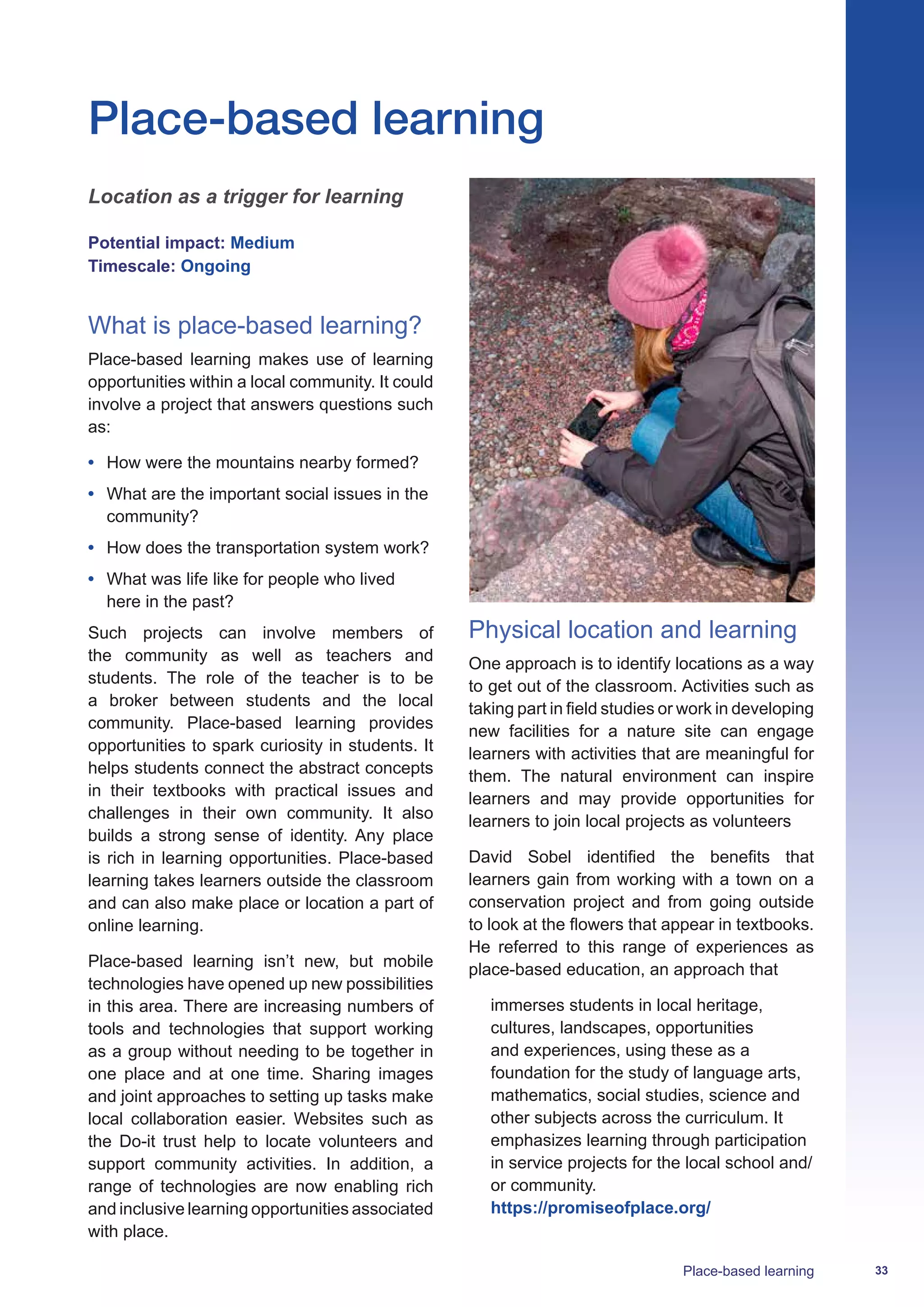 33Place-based learning
Location as a trigger for learning
Potential impact: Medium
Timescale: Ongoing
What is place-based learning?
Place-based learning makes use of learning
opportunities within a local community. It could
involve a project that answers questions such
as:
•	 How were the mountains nearby formed?
•	 What are the important social issues in the
community?
•	 How does the transportation system work?
•	 What was life like for people who lived
here in the past?
Such projects can involve members of
the community as well as teachers and
students. The role of the teacher is to be
a broker between students and the local
community. Place-based learning provides
opportunities to spark curiosity in students. It
helps students connect the abstract concepts
in their textbooks with practical issues and
challenges in their own community. It also
builds a strong sense of identity. Any place
is rich in learning opportunities. Place-based
learning takes learners outside the classroom
and can also make place or location a part of
online learning.
Place-based learning isn’t new, but mobile
technologies have opened up new possibilities
in this area. There are increasing numbers of
tools and technologies that support working
as a group without needing to be together in
one place and at one time. Sharing images
and joint approaches to setting up tasks make
local collaboration easier. Websites such as
the Do-it trust help to locate volunteers and
support community activities. In addition, a
range of technologies are now enabling rich
and inclusive learning opportunities associated
with place.
Physical location and learning
One approach is to identify locations as a way
to get out of the classroom. Activities such as
taking part in field studies or work in developing
new facilities for a nature site can engage
learners with activities that are meaningful for
them. The natural environment can inspire
learners and may provide opportunities for
learners to join local projects as volunteers
David Sobel identified the benefits that
learners gain from working with a town on a
conservation project and from going outside
to look at the flowers that appear in textbooks.
He referred to this range of experiences as
place-based education, an approach that
immerses students in local heritage,
cultures, landscapes, opportunities
and experiences, using these as a
foundation for the study of language arts,
mathematics, social studies, science and
other subjects across the curriculum. It
emphasizes learning through participation
in service projects for the local school and/
or community.
https://promiseofplace.org/
Place-based learning
 