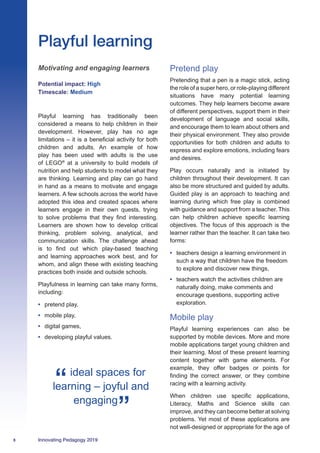 8 Innovating Pedagogy 2019
Playful learning has traditionally been
considered a means to help children in their
development. However, play has no age
limitations – it is a beneficial activity for both
children and adults. An example of how
play has been used with adults is the use
of LEGO®
at a university to build models of
nutrition and help students to model what they
are thinking. Learning and play can go hand
in hand as a means to motivate and engage
learners. A few schools across the world have
adopted this idea and created spaces where
learners engage in their own quests, trying
to solve problems that they find interesting.
Learners are shown how to develop critical
thinking, problem solving, analytical, and
communication skills. The challenge ahead
is to find out which play-based teaching
and learning approaches work best, and for
whom, and align these with existing teaching
practices both inside and outside schools.
Playfulness in learning can take many forms,
including:
•	 pretend play,
•	 mobile play,
•	 digital games,
•	 developing playful values.
Pretend play
Pretending that a pen is a magic stick, acting
the role of a super hero, or role-playing different
situations have many potential learning
outcomes. They help learners become aware
of different perspectives, support them in their
development of language and social skills,
and encourage them to learn about others and
their physical environment. They also provide
opportunities for both children and adults to
express and explore emotions, including fears
and desires.
Play occurs naturally and is initiated by
children throughout their development. It can
also be more structured and guided by adults.
Guided play is an approach to teaching and
learning during which free play is combined
with guidance and support from a teacher. This
can help children achieve specific learning
objectives. The focus of this approach is the
learner rather than the teacher. It can take two
forms:
•	 teachers design a learning environment in
such a way that children have the freedom
to explore and discover new things,
•	 teachers watch the activities children are
naturally doing, make comments and
encourage questions, supporting active
exploration.
Mobile play
Playful learning experiences can also be
supported by mobile devices. More and more
mobile applications target young children and
their learning. Most of these present learning
content together with game elements. For
example, they offer badges or points for
finding the correct answer, or they combine
racing with a learning activity.
When children use specific applications,
Literacy, Maths and Science skills can
improve, and they can become better at solving
problems. Yet most of these applications are
not well-designed or appropriate for the age of
Playful learning
Motivating and engaging learners
Potential impact: High
Timescale: Medium
ideal spaces for
learning – joyful and
engaging
 