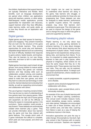 9
Such insights can be used by teachers
to understand what learners are doing in
the game, help learners who struggle, or
provide additional activities for those who are
progressing fast. These datasets can also
be analysed to relate learners’ performance
to specific in-game actions. For example,
analysis may show that learners don’t
understand a game goal. This information can
be used to improve the design of the game
and to change the ways in which the game is
used and supported by teachers.
Developing playful values
Playful learning is not only about toys
and games, or using gaming elements to
enhance learning. It is also about changes
in how learners think about learning and the
development of playful values. These include
being open to new experiences, being curious,
taking risks, and learning from failure. To do
this, it is important to create opportunities for
learners to take part in play spaces, either
physical or imaginary, where actions do not
have the same impact that they do in the
everyday world. These spaces may have their
own rules. They are safe, can be explored,
and support productive failure. To design such
spaces for adult learners, what is needed is an
environment that:
•	 is easily accessible, supports progression,
and is flexible,
•	 supports active physical engagement and
collaboration with others,
•	 is democratic, open, accepts failure, and is
intrinsically motivating.
An example of the use of playful learning with
adults is the Playful Learning conference.
This annual event includes treasure hunts,
secret storytelling, escape rooms, sandpits,
and video games. Delegates are encouraged
to make use of these activities, step out of
their comfort zone, and take risks. Learning
from failure is seen as a way of helping the
conference improve in the future.
Innovative approaches can pave the way to
wider change. One example is a ‘low-tech, high
play’ school in San Francisco with no exams
or formal curriculum. Teachers are regarded
Playful learning
the children. Applications that support learning
are typically interactive and flexible. More
benefits, such as language development,
are gained when children use applications
along with teachers, parents, or other adults.
Well-designed mobile applications provide
opportunities for exploration and discovery,
support learners when they face difficulties,
make learning visible, and guide adults as
to how they should use an application with
children.
Digital games
Digital games are ideal spaces for learning –
joyful and engaging. They present incentives
that are built into the structure of the game
and that motivate learners. They provide
opportunities for social play and teamwork,
adaptable design features such as customising
the level of difficulty, feedback that responds
to game actions, leader boards, and trophies.
They also let learners try out new things,
take risks, and learn to fail in a safe learning
environment.
Digital games have been used to teach all age
groups, from young children to mature adults.
Research shows that games can motivate
learners and help develop skills such as
collaboration, problem solving, and creativity.
There are also benefits when learners are
asked to make their own games, and when
they learn to code and use technology in order
to do this. Games help learners to develop their
identity, as well as supporting communication
and collaboration with others.
The use of games in teaching remains limited.
This may be due to a lack of understanding of
how gamers learn from playing games. Other
reasons include the high cost of some games
and equipment, as well as the difficulty of
finding the space to incorporate games in the
curriculum. ‘Game analytics’ could provide a
way forward. These datasets are automatically
created when learners play a game. They
can provide information about how learners
play the game and how they interact with
game features. This reveals which parts of
a game individuals find difficult to complete,
which parts are most popular, and which are
never used.
 
