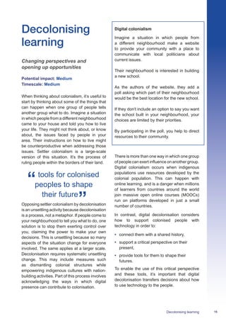 15Decolonising learning
Decolonising
learning
Changing perspectives and
opening up opportunities
Potential impact: Medium
Timescale: Medium
When thinking about colonialism, it’s useful to
start by thinking about some of the things that
can happen when one group of people tells
another group what to do. Imagine a situation
in which people from a different neighbourhood
came to your house and told you how to live
your life. They might not think about, or know
about, the issues faced by people in your
area. Their instructions on how to live might
be counterproductive when addressing those
issues. Settler colonialism is a large-scale
version of this situation. It’s the process of
ruling people within the borders of their land.
tools for colonised
peoples to shape
their future
Opposing settler colonialism by decolonisation
is an unsettling activity because decolonisation
is a process, not a metaphor. If people come to
your neighbourhood to tell you what to do, one
solution is to stop them exerting control over
you, claiming the power to make your own
decisions. This is unsettling because so many
aspects of the situation change for everyone
involved. The same applies at a larger scale.
Decolonisation requires systematic unsettling
change. This may include measures such
as dismantling colonial structures while
empowering indigenous cultures with nation-
building activities. Part of this process involves
acknowledging the ways in which digital
presence can contribute to colonisation.
Digital colonialism
Imagine a situation in which people from
a different neighbourhood make a website
to provide your community with a place to
communicate with local politicians about
current issues.
Their neighbourhood is interested in building
a new school.
As the authors of the website, they add a
poll asking which part of their neighbourhood
would be the best location for the new school.
If they don't include an option to say you want
the school built in your neighbourhood, your
choices are limited by their priorities.
By participating in the poll, you help to direct
resources to their community.
There is more than one way in which one group
of people can exert influence on another group.
Digital colonialism occurs when indigenous
populations use resources developed by the
colonial population. This can happen with
online learning, and is a danger when millions
of learners from countries around the world
join massive open online courses (MOOCs)
run on platforms developed in just a small
number of countries.
In contrast, digital decolonisation considers
how to support colonised people with
technology in order to:
•	 connect them with a shared history,
•	 support a critical perspective on their
present,
•	 provide tools for them to shape their
futures.
To enable the use of this critical perspective
and these tools, it’s important that digital
decolonisation transfers decisions about how
to use technology to the people.
 